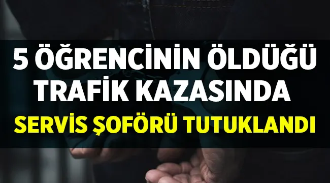 5 öğrencinin öldüğü kazada servis şoförü tutuklandı!