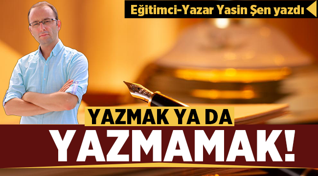 Eğitimci Yazar Yasin Şen yazdı: Yazmak Ya da Yazmamak! 