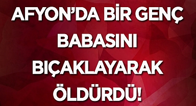 Afyon'da bir genç babasını bıçaklayarak öldürdü!