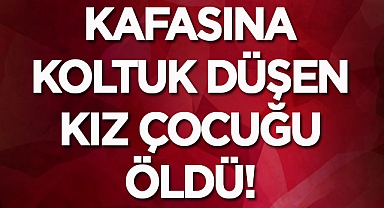 Kafasına koltuk düşen kız çocuğu öldü