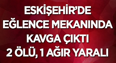 Eskişehir’de eğlence mekanında kavga çıktı: 2 ölü, 1 ağır yaralı