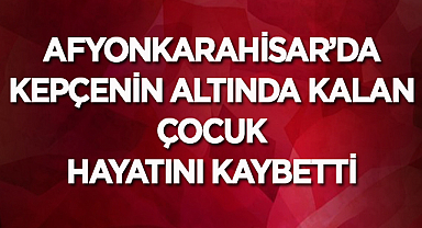 Afyonkarahisar'da kepçenin altında kalan çocuk hayatını kaybetti