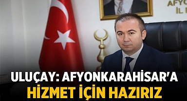 Hüseyin Ceylan Uluçay: Afyonkarahisar'a Hizmet İçin Hazırız