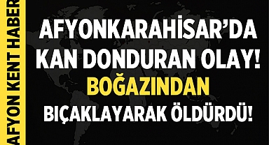 Afyonkarahisar'da kan donduran olay: Boğazından bıçaklayarak öldürdü