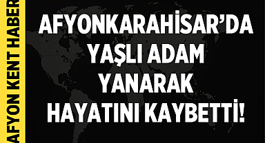 Afyonkarahisar'da Yaşlı Adam Yanarak Hayatını Kaybetti