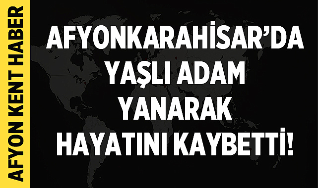 Afyonkarahisar'da Yaşlı Adam Yanarak Hayatını Kaybetti