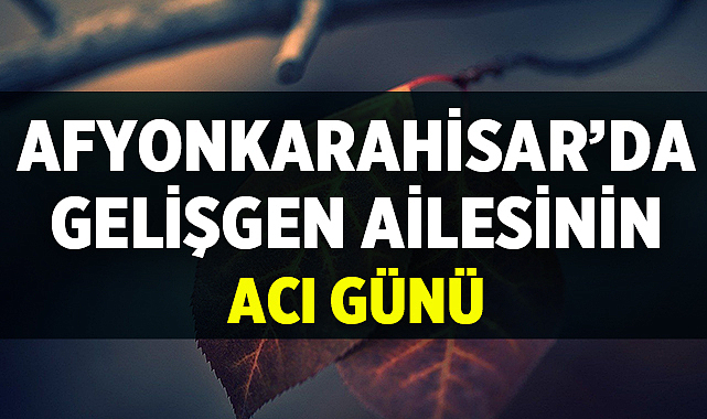 Afyon’da Gelişgen Ailesinin Acı Günü