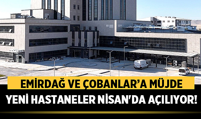 Emirdağ ve Çobanlar’a müjde: Yeni hastaneler Nisan'da açılıyor!