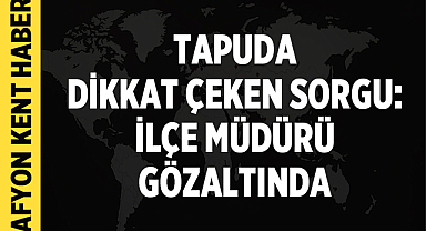 Tapuda dikkat çeken sorgu: İlçe müdürü gözaltında