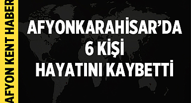 Afyonkarahisar’da 6 kişi hayatını kaybetti