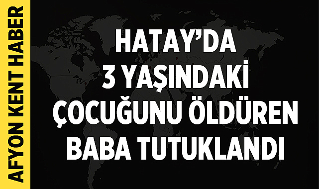 Hatay’da 3 yaşındaki çocuğunu öldüren baba tutuklandı