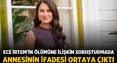 Ece İrtem’in ölümüne ilişkin soruşturmada annesinin ifadesi ortaya çıktı