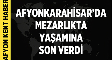 Afyonkarahisar’da mezarlıkta yaşamına son verdi