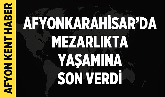 Afyonkarahisar’da mezarlıkta yaşamına son verdi